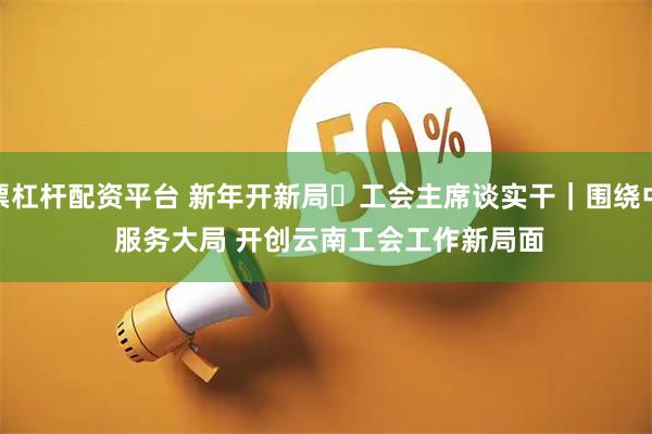股票杠杆配资平台 新年开新局・工会主席谈实干｜围绕中心 服务大局 开创云南工会工作新局面
