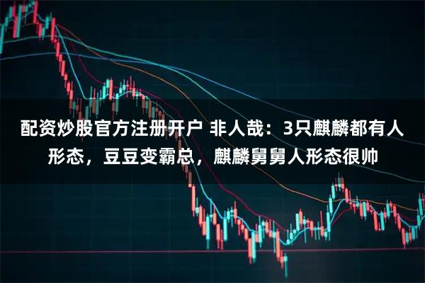 配资炒股官方注册开户 非人哉：3只麒麟都有人形态，豆豆变霸总，麒麟舅舅人形态很帅