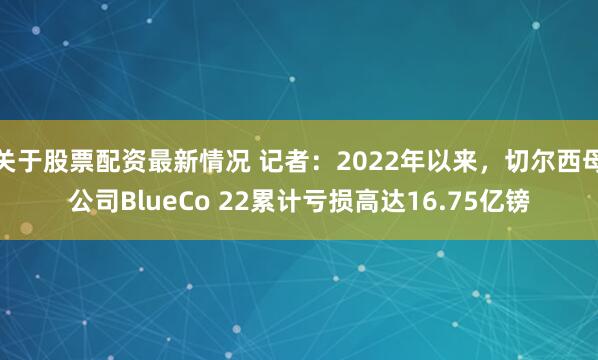关于股票配资最新情况 记者：2022年以来，切尔西母公司BlueCo 22累计亏损高达16.75亿镑